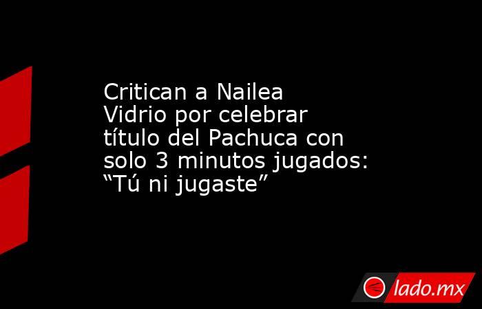 Critican a Nailea Vidrio por celebrar título del Pachuca con solo 3 minutos jugados: “Tú ni jugaste”. Noticias en tiempo real