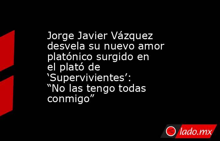 Jorge Javier Vázquez desvela su nuevo amor platónico surgido en el plató de ‘Supervivientes’: “No las tengo todas conmigo”. Noticias en tiempo real