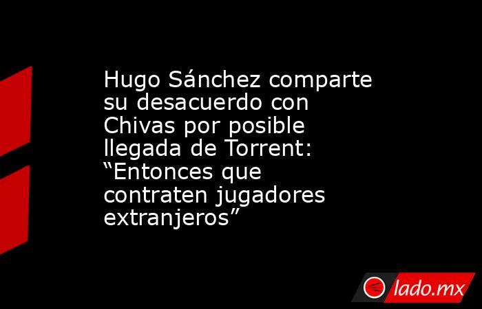 Hugo Sánchez comparte su desacuerdo con Chivas por posible llegada de Torrent: “Entonces que contraten jugadores extranjeros”. Noticias en tiempo real