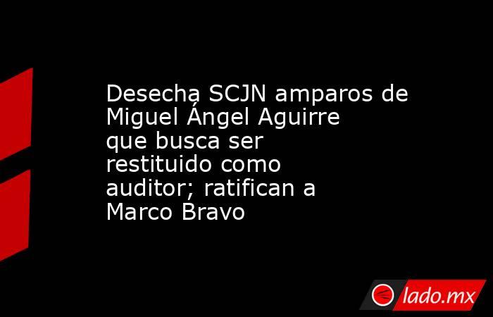 Desecha SCJN amparos de Miguel Ángel Aguirre que busca ser restituido como auditor; ratifican a Marco Bravo. Noticias en tiempo real