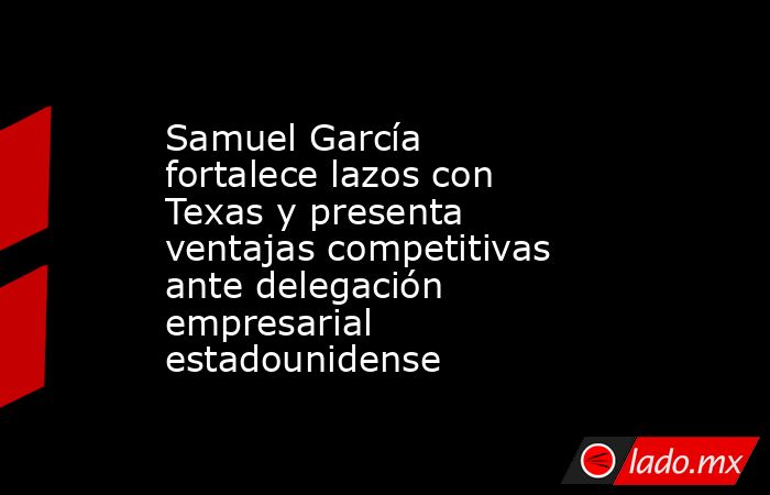 Samuel García fortalece lazos con Texas y presenta ventajas competitivas ante delegación empresarial estadounidense. Noticias en tiempo real