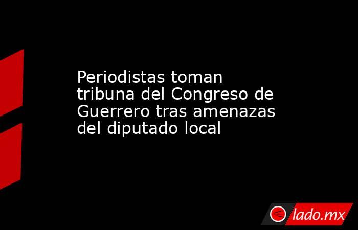 Periodistas toman tribuna del Congreso de Guerrero tras amenazas del diputado local. Noticias en tiempo real