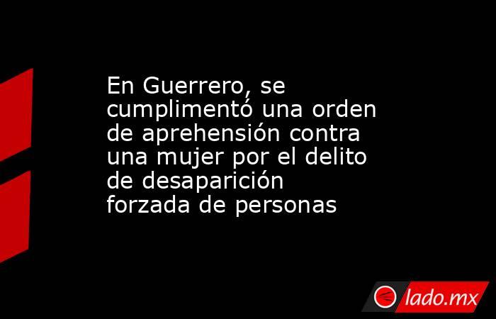 En Guerrero, se cumplimentó una orden de aprehensión contra una mujer por el delito de desaparición forzada de personas . Noticias en tiempo real