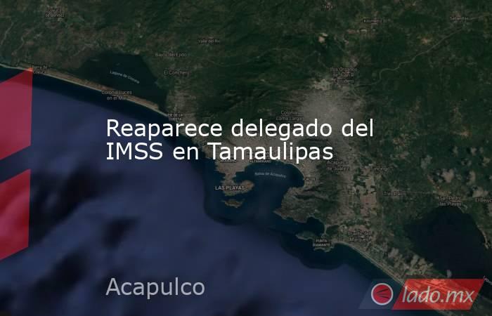 Reaparece delegado del IMSS en Tamaulipas. Noticias en tiempo real