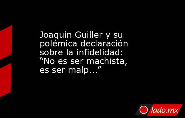 Joaquín Guiller y su polémica declaración sobre la infidelidad: “No es ser machista, es ser malp...”. Noticias en tiempo real