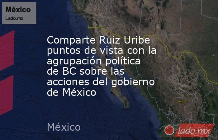 Comparte Ruiz Uribe puntos de vista con la agrupación política de BC sobre las acciones del gobierno de México. Noticias en tiempo real
