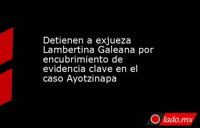 Detienen a exjueza Lambertina Galeana por encubrimiento de evidencia clave en el caso Ayotzinapa. Noticias en tiempo real