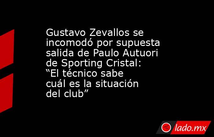 Gustavo Zevallos se incomodó por supuesta salida de Paulo Autuori de Sporting Cristal: “El técnico sabe cuál es la situación del club”. Noticias en tiempo real