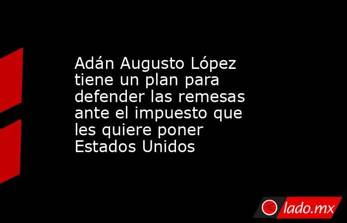 Adán Augusto López tiene un plan para defender las remesas ante el impuesto que les quiere poner Estados Unidos . Noticias en tiempo real