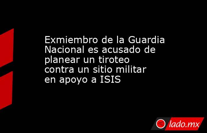 Exmiembro de la Guardia Nacional es acusado de planear un tiroteo contra un sitio militar en apoyo a ISIS. Noticias en tiempo real