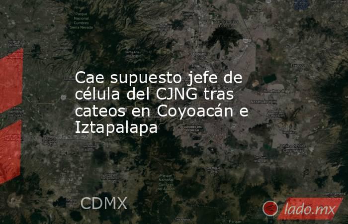 Cae supuesto jefe de célula del CJNG tras cateos en Coyoacán e Iztapalapa  . Noticias en tiempo real