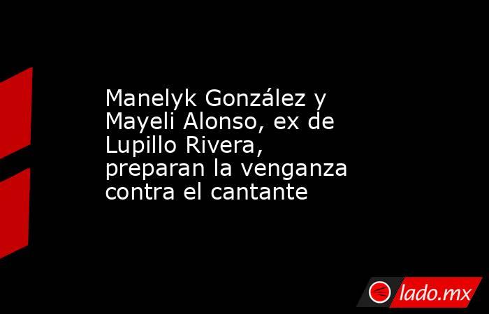 Manelyk González y Mayeli Alonso, ex de Lupillo Rivera, preparan la venganza contra el cantante . Noticias en tiempo real