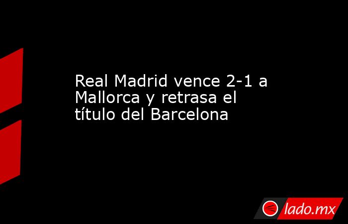Real Madrid vence 2-1 a Mallorca y retrasa el título del Barcelona. Noticias en tiempo real