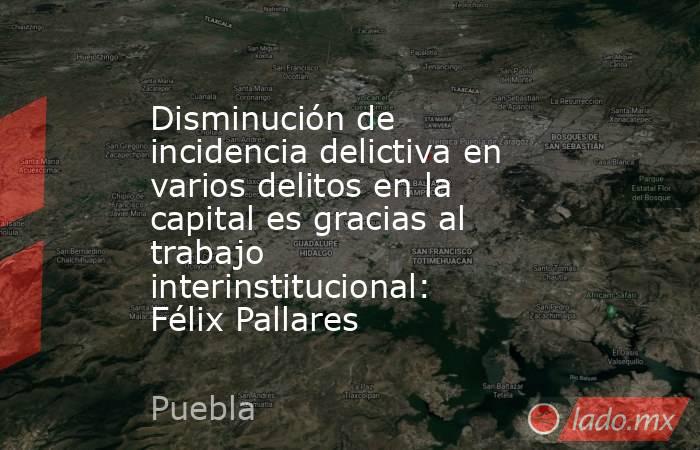 Disminución de incidencia delictiva en varios delitos en la capital es gracias al trabajo interinstitucional: Félix Pallares. Noticias en tiempo real