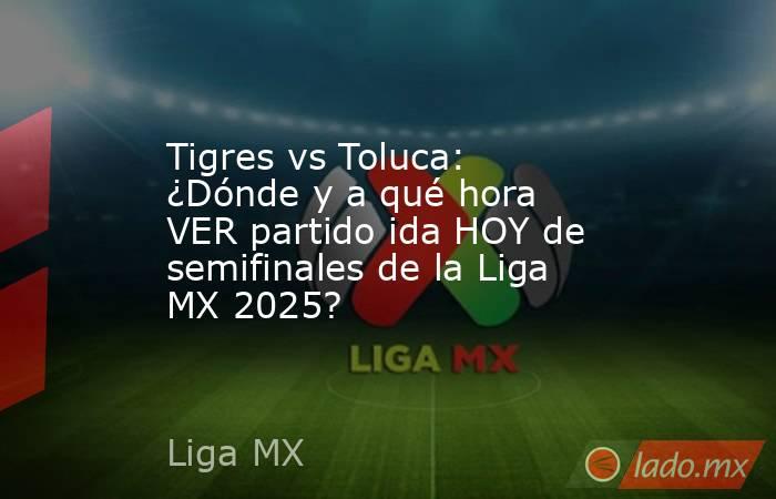 Tigres vs Toluca: ¿Dónde y a qué hora VER partido ida HOY de semifinales de la Liga MX 2025?. Noticias en tiempo real
