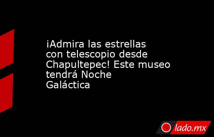 ¡Admira las estrellas con telescopio desde Chapultepec! Este museo tendrá Noche Galáctica. Noticias en tiempo real