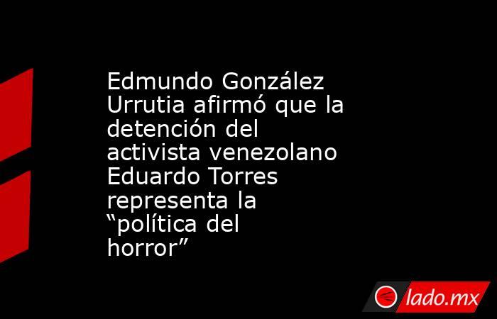 Edmundo González Urrutia afirmó que la detención del activista venezolano Eduardo Torres representa la “política del horror”. Noticias en tiempo real