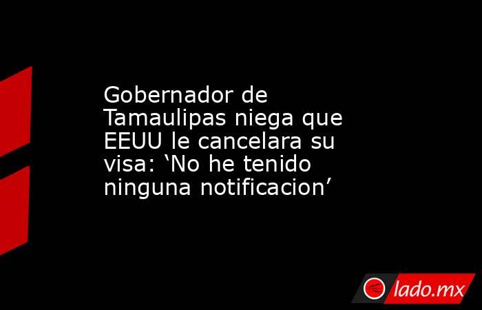 Gobernador de Tamaulipas niega que EEUU le cancelara su visa: ‘No he tenido ninguna notificacion’. Noticias en tiempo real