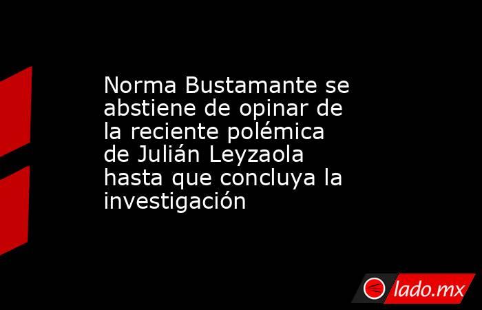 Norma Bustamante se abstiene de opinar de la reciente polémica de Julián Leyzaola hasta que concluya la investigación. Noticias en tiempo real