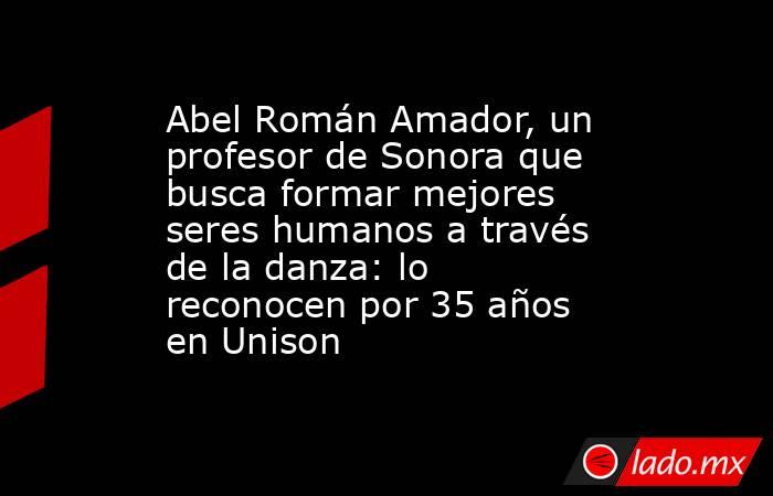 Abel Román Amador, un profesor de Sonora que busca formar mejores seres humanos a través de la danza: lo reconocen por 35 años en Unison. Noticias en tiempo real