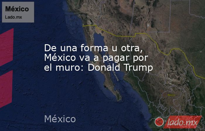 De una forma u otra, México va a pagar por el muro: Donald Trump. Noticias en tiempo real