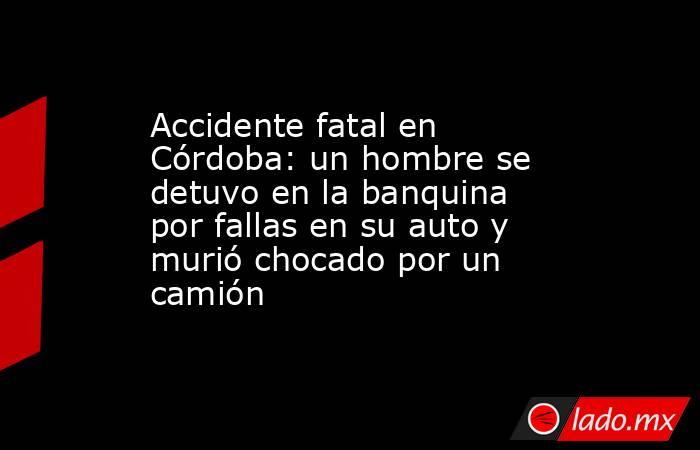 Accidente fatal en Córdoba: un hombre se detuvo en la banquina por fallas en su auto y murió chocado por un camión. Noticias en tiempo real