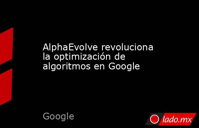 AlphaEvolve revoluciona la optimización de algoritmos en Google. Noticias en tiempo real