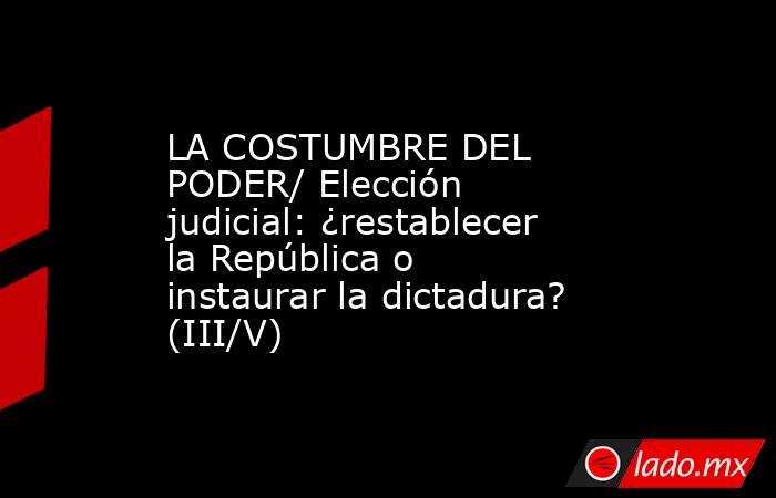 LA COSTUMBRE DEL PODER/ Elección judicial: ¿restablecer la República o instaurar la dictadura? (III/V). Noticias en tiempo real