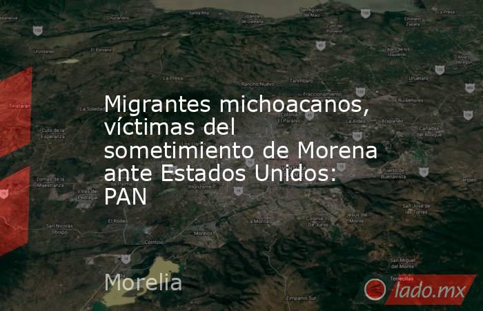 Migrantes michoacanos, víctimas del sometimiento de Morena ante Estados Unidos: PAN. Noticias en tiempo real