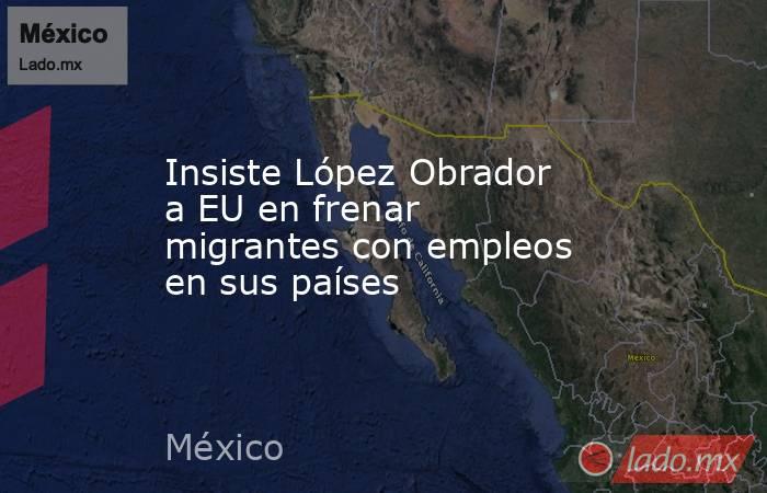 Insiste López Obrador a EU en frenar migrantes con empleos en sus países. Noticias en tiempo real