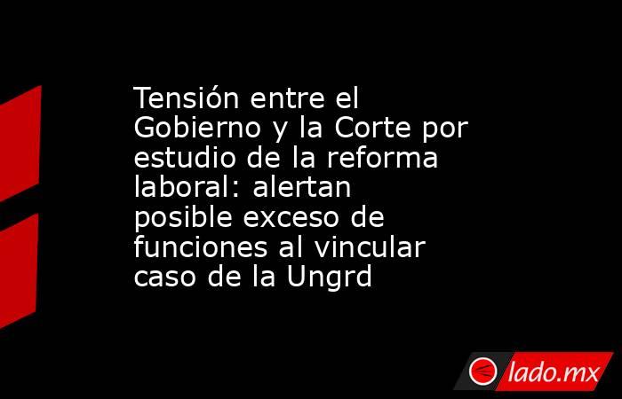 Tensión entre el Gobierno y la Corte por estudio de la reforma laboral: alertan posible exceso de funciones al vincular caso de la Ungrd. Noticias en tiempo real