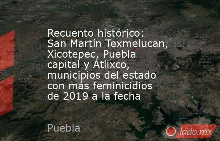 Recuento histórico: San Martín Texmelucan, Xicotepec, Puebla capital y Atlixco, municipios del estado con más feminicidios de 2019 a la fecha. Noticias en tiempo real