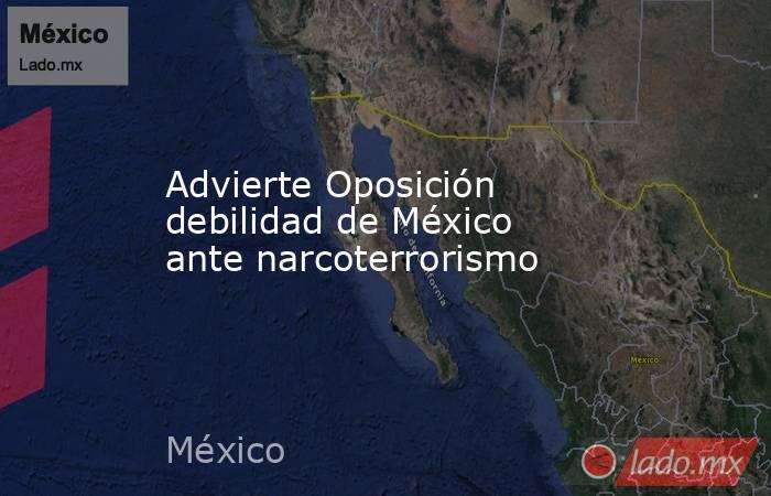 Advierte Oposición debilidad de México ante narcoterrorismo. Noticias en tiempo real