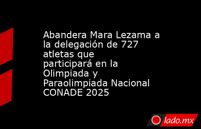 Abandera Mara Lezama a la delegación de 727 atletas que participará en la Olimpiada y Paraolimpiada Nacional CONADE 2025. Noticias en tiempo real