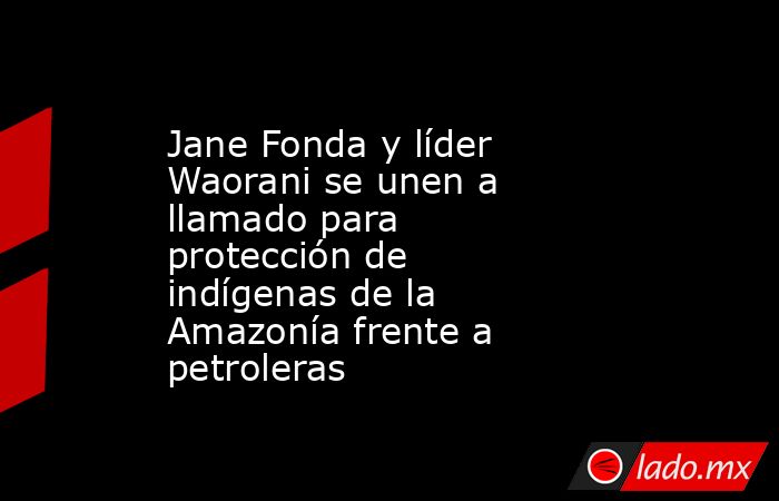 Jane Fonda y líder Waorani se unen a llamado para protección de indígenas de la Amazonía frente a petroleras. Noticias en tiempo real