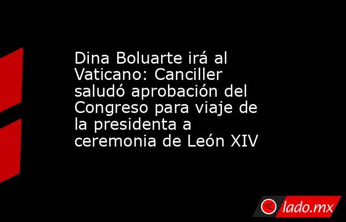 Dina Boluarte irá al Vaticano: Canciller saludó aprobación del Congreso para viaje de la presidenta a ceremonia de León XIV. Noticias en tiempo real