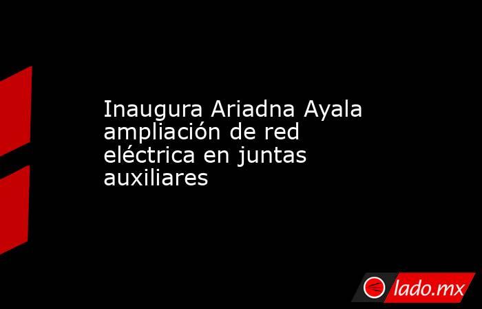 Inaugura Ariadna Ayala ampliación de red eléctrica en juntas auxiliares. Noticias en tiempo real