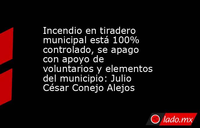 Incendio en tiradero municipal está 100% controlado, se apago con apoyo de voluntarios y elementos del municipio: Julio César Conejo Alejos. Noticias en tiempo real