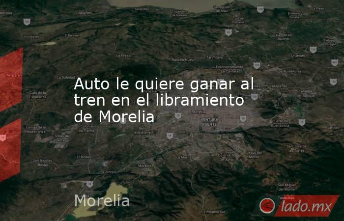 Auto le quiere ganar al tren en el libramiento de Morelia. Noticias en tiempo real