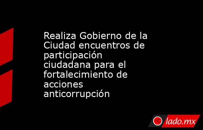 Realiza Gobierno de la Ciudad encuentros de participación ciudadana para el fortalecimiento de acciones anticorrupción. Noticias en tiempo real