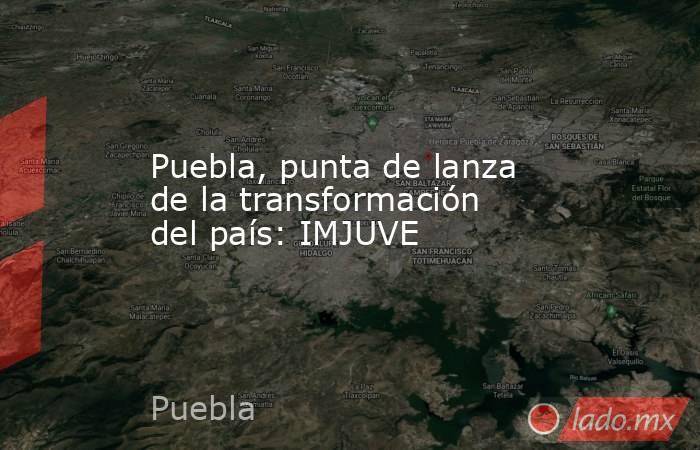 Puebla, punta de lanza de la transformación del país: IMJUVE. Noticias en tiempo real