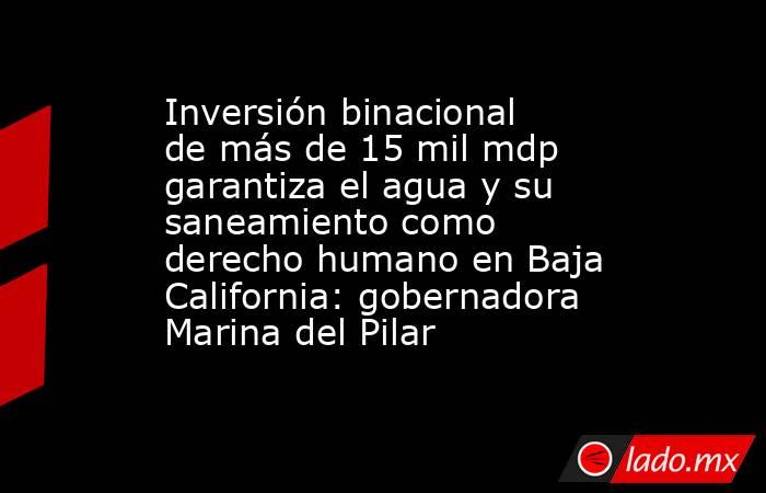 Inversión binacional de más de 15 mil mdp garantiza el agua y su saneamiento como derecho humano en Baja California: gobernadora Marina del Pilar. Noticias en tiempo real