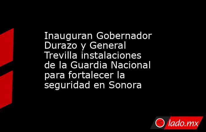 Inauguran Gobernador Durazo y General Trevilla instalaciones de la Guardia Nacional para fortalecer la seguridad en Sonora. Noticias en tiempo real
