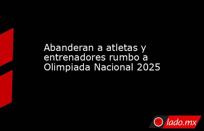 Abanderan a atletas y entrenadores rumbo a Olimpiada Nacional 2025. Noticias en tiempo real