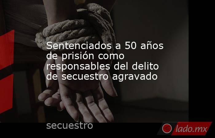 Sentenciados a 50 años de prisión como responsables del delito de secuestro agravado. Noticias en tiempo real
