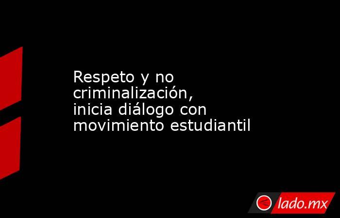 Respeto y no criminalización, inicia diálogo con movimiento estudiantil. Noticias en tiempo real