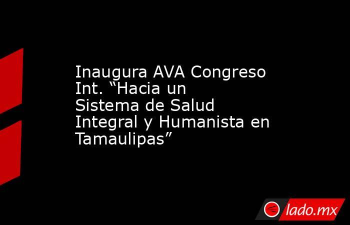 Inaugura AVA Congreso Int. “Hacia un Sistema de Salud Integral y Humanista en Tamaulipas”. Noticias en tiempo real