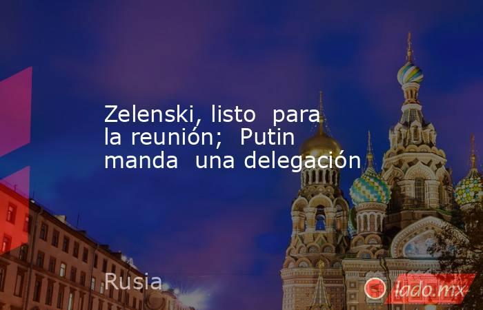 Zelenski, listo  para la reunión;  Putin manda  una delegación. Noticias en tiempo real