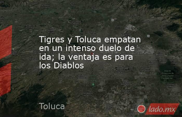 Tigres y Toluca empatan en un intenso duelo de ida; la ventaja es para los Diablos. Noticias en tiempo real