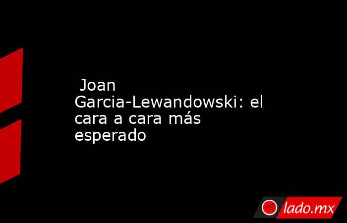                          Joan Garcia-Lewandowski: el cara a cara más esperado                     . Noticias en tiempo real